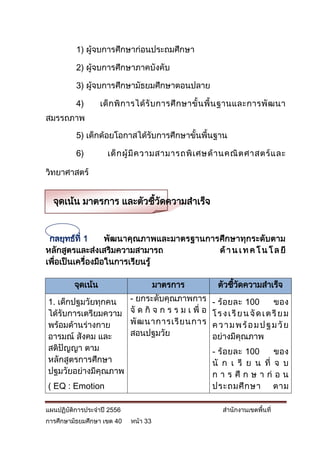 1) ผู้จบการศึกษาก่อนประถมศึกษา

          2) ผู้จบการศึกษาภาคบังคับ

          3) ผู้จบการศึกษามัธยมศึกษาตอนปลาย

          4)       เด็ ก พิ ก ารได้ รั บ การศึ ก ษาขั้ น พื้ น ฐานและการพั ฒ นา
สมรรถภาพ

          5) เด็กด้อยโอกาสได้รับการศึกษาขั้นพื้นฐาน

          6)         เด็ ก ผู้ มี ค วามสามารถพิ เ ศษด้ า นคณิ ต ศาสตร์ แ ละ

วิทยาศาสตร์


  จุดเน้น มาตรการ และตัวชีวดความสาเร็จ
                          ้ ั


 กลยุทธ์ที่ 1      พัฒนาคุณภาพและมาตรฐานการศึกษาทุกระดับตาม
หลักสูตรและส่งเสริมความสามารถ              ด้ า น เ ท ค โ น โ ล ยี
เพื่อเป็นเครื่องมือในการเรียนรู้

         จุดเน้น                      มาตรการ             ตัวชีวดความสาเร็จ
                                                               ้ ั

1. เด็กปฐมวัยทุกคน          - ยกระดับคุณภาพการ          - ร้ อ ยละ 100          ของ
ได้รับการเตรียมความ         จั ด กิ จ ก ร ร ม เ พื่ อ   โ ร ง เ รี ย น จั ด เ ต รี ย ม
พร้อมด้านร่างกาย            พั ฒ นาการเรี ย นการ        ค ว า ม พ ร้ อ ม ป ฐ ม วั ย
อารมณ์ สังคม และ            สอนปฐมวัย                   อย่างมีคุณภาพ
สติปัญญา ตาม                                            - ร้ อ ยละ 100    ของ
หลักสูตรการศึกษา                                        นั ก เ รี ย น ที่ จ บ
ปฐมวัยอย่างมีคุณภาพ                                     ก า ร ศึ ก ษ า ก่ อ น
( EQ : Emotion                                          ประถมศึ ก ษา ตาม

แผนปฏิบัติการประจาปี 2556                                   สานักงานเขตพื้นที่
การศึกษามัธยมศึกษา เขต 40   หน้า 33
 