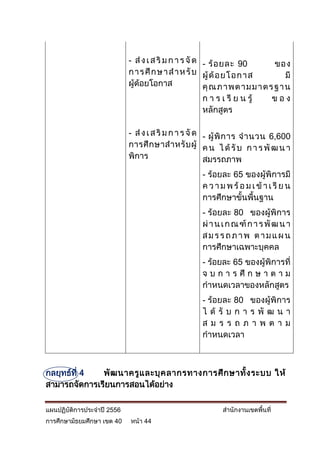 - ส่ ง เ ส ริ ม ก า ร จั ด - ร้ อ ยละ 90      ของ
                            ก า ร ศึ ก ษ า ส า ห รั บ ผู้ ด้ อ ยโ อกาส       มี
                            ผู้ด้อยโอกาส               คุ ณ ภ าพต ามม าตร ฐา น
                                                       ก า ร เ รี ย น รู้ ของ
                                                       หลักสูตร

                            - ส่ ง เ ส ริ ม ก า ร จั ด - ผู้ พิ ก าร จ านวน 6,600
                            การศึ ก ษาส าหรั บ ผู้ ค น ไ ด้ รั บ ก า ร พั ฒ น า
                            พิการ                      สมรรถภาพ
                                                    - ร้อยละ 65 ของผู้พิการมี
                                                    ค ว า ม พ ร้ อ ม เ ข้ า เ รี ย น
                                                    การศึกษาขั้นพื้นฐาน
                                                    - ร้อยละ 80 ของผู้พิการ
                                                    ผ่ า น เ ก ณ ฑ์ ก า ร พั ฒ น า
                                                    สมรรถภาพ ตามแผน
                                                    การศึกษาเฉพาะบุคคล
                                                    - ร้อยละ 65 ของผู้พิการที่
                                                    จ บ ก า ร ศึ ก ษ า ต า ม
                                                    กาหนดเวลาของหลักสูตร
                                                    - ร้อยละ 80 ของผู้พิการ
                                                    ไ ด้ รั บ ก า ร พั ฒ น า
                                                    สม ร ร ถภ าพ ตา ม
                                                    กาหนดเวลา



กลยุทธ์ที่ 4  พั ฒ นาครู แ ละบุ ค ลากรทางการศึ ก ษาทั้ ง ระบบ ให้
สามารถจัดการเรียนการสอนได้อย่าง

แผนปฏิบัติการประจาปี 2556                                  สานักงานเขตพื้นที่
การศึกษามัธยมศึกษา เขต 40   หน้า 44
 