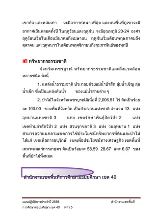 เขาค้ อ และหล่ มเก่า        จะมีอ ากาศหนาวที่สุ ด และบนพื้ น ที่ ภูเ ขาจะมี

อากาศเย็นตลอดทั้งปี ในฤดูร้อนและฤดูฝน จะมีอุณหภูมิ 20-24 องศา
ฤดูร้อนเริ่มในเดือนมีนาคมถึงเมษายน             ฤดูฝนเริ่มเดือนพฤษภาคมถึง
ตุลาคม และฤดูหนาวในเดือนพฤศจิกายนถึงกุมภาพันธ์ของทุกปี


 ทรัพยากรธรรมชาติ
           จั ง หวั ด เพชรบู ร ณ์ ทรั พ ยากรธรรมชาติ แ ละสิ่ ง แวดล้ อ ม
หลายชนิด ดังนี้

          1. แหล่งน้าธรรมชาติ ประกอบด้วยแม่น้าป่าสั ก ลุ่มน้าเชิญ ลุ่ม
น้าเข็ก ซึ่งเป็นแหล่งต้นน้า          ของแม่น้าสายต่าง ๆ

          2. ป่าไม้ในจังหวัดเพชรบูรณ์มีเนื้อที่ 2,006.51 ไร่ คิดเป็นร้อย

ละ 100.00 ของพื้นที่จังหวัด เป็นป่าสงวนแห่งชาติ จานวน 13 แห่ง

อุ ท ยานแห่ ง ชาติ 3          แห่ ง เขตรั ก ษาพั น ธุ์ สั ต ว์ ป่ า 2        แห่ ง

เขตห้ามล่าสัตว์ป่า 2 แห่ง สวนรุกขชาติ 3 แห่ง วนอุทยาน 1 แห่ง
สามารถจ าแนกตามเขตการใช้ ป ระโยชน์ ท รั พ ยากรที่ ดิ น และป่ า ไม้
ได้แก่ เขตเพื่อการอนุรักษ์ เขตเพื่อประโยชน์ทางเศรษฐกิจ เขตพื้นที่

เหมาะสมแก่การเกษตร คิดเป็นร้อยละ 58.59 28.67 และ 6.67 ของ
พื้นที่ป่าไม้ทั้งหมด




สานักงานเขตพื้นที่การศึกษามัธยมศึกษา เขต 40




แผนปฏิบัติการประจาปี 2556                                    สานักงานเขตพื้นที่
การศึกษามัธยมศึกษา เขต 40   หน้า 5
 