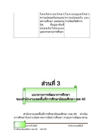โ ด ย จั ด ร ะ บ บ รั ก ษ า ใ น ร ะ บ บ ดู แ ล รั ก ษ า
                            ความปลอดภั ย ครู แ ละ ค ว า ม ป ล อ ด ภั ย แ ล ะ
                            สถานศึ ก ษา ตลอดจน การจัดสวัสดิการ
                            จั ด        ที่ อ ยู่ อ าศั ย ที่
                            ป ล อ ด ภั ย ใ ห้ ค รู แ ล ะ
                            บุคลากรทางการศึกษา




                             ส่วนที่ 3
           แนวทางการพัฒนาการศึกษา
  ของสานักงานเขตพืนทีการศึกษามัธยมศึกษา เขต 40
                  ้ ่



         สานั กงานเขตพื้น ที่การศึ กษามัธยมศึ กษา เขต 40 ด าเนิ น
การศึ ก ษาวิ เ คราะห์ ส ภาพการจั ด การศึ ก ษา กรอบการพั ฒ นาตาม


แผนปฏิบัติการประจาปี 2556                                  สานักงานเขตพื้นที่
การศึกษามัธยมศึกษา เขต 40   หน้า 50
 