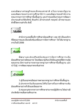 แ ผ น พั ฒ น า เ ศ ร ษ ฐ กิ จ แ ล ะ สั ง ค ม แ ห่ ง ช า ติ น โ ย บ า ย ข อ ง รั ฐ บ า ล
แผนพั ฒ นาของกระทรวงศึ ก ษาธิ ก าร แผนพั ฒ นาของส านั ก งาน
คณะกรรมการการศึกษาขั้นพื้นฐาน และกาหนดเป็นกรอบการพัฒนา
ประกอบด้ ว ยวิ สั ย ทั ศ น์ พั น ธกิ จ เป้ า ประสงค์ กลยุ ท ธ์ เป้ า หมายและ
ตัวชี้วัดความสาเร็จ ดังนี้



  วิสยทัศน์
     ั

          สานักงานเขตพื้นที่การศึกษามัธยมศึกษา เขต 40 เป็นองค์กร
ที่มีคุ ณภาพและเป็ น พลั ง ขั บเคลื่ อนการจัด การศึ กษา ให้ ไ ด้มาตรฐาน
ภายในปี 2556



  พันธกิจ

        พั ฒ น า แ ล ะ ส่ ง เ ส ริ ม ส นั บ ส นุ น ก า ร จั ด ก า ร ศึ ก ษ า ร ะ ดั บ
มัธยมศึกษาอย่างมีคุณภาพ โดยพัฒนาผู้เรียนให้เป็นบุคคลที่มีความรู้คู่
คุ ณ ธรรม มี ค วามสามารถตามมาตรฐานการศึ ก ษาขั้ น พื้ น ฐาน และ
นาไปสู่ การพัฒนาคุณภาพระดับสากล



  เป้าประสงค์

           1. ผู้เรียนทุกคนมีคุณภาพตามมาตรฐานการศึกษาขั้นพื้นฐาน
        2. ประชากรวั ย เรี ย นทุ ก คนได้ รั บ โอกาสในการศึ ก ษาระดั บ
มัธยมศึกษาอย่างทั่วถึงและมีคุณภาพ
        3. ครูและบุคลากรทางการศึกษาสามารถปฏิบัติงานได้อย่างมี
ประสิทธิภาพเต็มตามศักยภาพ


แผนปฏิบัติการประจาปี 2556                                       สานักงานเขตพื้นที่
การศึกษามัธยมศึกษา เขต 40     หน้า 51
 