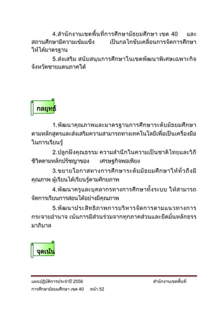 4. สานั กงานเขตพื้น ที่การศึ กษามัธ ยมศึ กษา เขต 40   และ
สถานศึกษามีความเข้มแข็ง          เป็นกลไกขับเคลื่อนการจัดการศึกษา
ให้ได้มาตรฐาน
        5. ส่ง เสริ ม สนั บ สนุ น การศึ กษาในเขตพั ฒนาพิเศษเฉพาะกิ จ
จังหวัดชายแดนภาคใต้




  กลยุทธ์

       1. พัฒ นาคุ ณ ภาพและมาตรฐานการศึ ก ษาระดั บ มั ธ ยมศึ ก ษา
ตามหลักสูตรและส่งเสริมความสามารถทางเทคโนโลยีเพื่อเป็นเครื่องมือ
ในการเรียนรู้
        2. ปลู กฝั งคุ ณธรรม ความส านึ กในความเป็ นชาติ ไทยและวิ ถี
ชีวิตตามหลักปรัชญาของ        เศรษฐกิจพอเพียง
       3. ขยายโอกาสทางการศึ ก ษาระดั บ มั ธ ยมศึ ก ษาให้ ทั่ ว ถึ ง มี
คุณภาพ ผู้เรียนได้เรียนรู้ตามศักยภาพ
         4. พั ฒ นาครู แ ละบุ คลากรทางการศึ กษาทั้ ง ระบบ ให้ สามารถ
จัดการเรียนการสอนได้อย่างมีคุณภาพ
        5. พั ฒ นาประสิ ท ธิ ภ าพการบริ ห ารจั ด การตามแนวทางการ
กระจายอานาจ เน้นการมีส่วนร่วมจากทุกภาคส่วนและยึดมั่นหลักธรร
มาภิบาล



  จุดเน้น



แผนปฏิบัติการประจาปี 2556                          สานักงานเขตพื้นที่
การศึกษามัธยมศึกษา เขต 40   หน้า 52
 