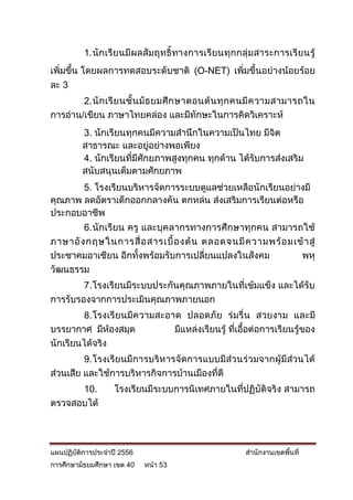 1. นักเรียนมีผลสัมฤทธิ์ทางการเรียนทุกกลุ่ มสาระการเรี ยนรู้
เพิ่มขึ้น โดยผลการทดสอบระดับชาติ (O-NET) เพิ่มขึ้นอย่างน้อยร้อย
ละ 3
        2. นั ก เรี ย นชั้ น มั ธ ยมศึ ก ษาตอนต้ น ทุ ก คนมี ค วามสามารถใน
การอ่าน/เขียน ภาษาไทยคล่อง และมีทักษะในการคิดวิเคราะห์
         3. นักเรียนทุกคนมีความสานึกในความเป็นไทย มีจิต
         สาธารณะ และอยู่อย่างพอเพียง
         4. นักเรียนทีมีศักยภาพสูงทุกคน ทุกด้าน ได้รับการส่งเสริม
                      ่
         สนับสนุนเต็มตามศักยภาพ
       5. โรงเรียนบริหารจัดการระบบดูแลช่วยเหลือนักเรียนอย่างมี
คุณภาพ ลดอัตราเด็กออกกลางคัน ตกหล่น ส่งเสริมการเรียนต่อหรือ
ประกอบอาชีพ
        6. นักเรียน ครู และบุคลากรทางการศึกษาทุกคน สามารถใช้
ภาษาอั ง กฤษในการสื่ อ สารเบื้ อ งต้ น ตลอดจนมี ค วามพร้ อ มเข้ า สู่
ประชาคมอาเซียน อีกทั้งพร้อมรับการเปลี่ยนแปลงในสังคม           พหุ
วัฒนธรรม
        7. โรงเรียนมีระบบประกันคุณภาพภายในที่เข้มแข็ง และได้รับ
การรับรองจากการประเมินคุณภาพภายนอก
        8. โรงเรี ยนมีค วามสะอาด ปลอดภัย ร่ มรื่ น สวยงาม และมี
บรรยากาศ มีห้องสมุด            มีแหล่งเรียนรู้ ที่เอื้อต่อการเรียนรู้ของ
นักเรียนได้จริง
         9. โรงเรียนมีการบริหารจัดการแบบมีส่วนร่วมจากผู้มีส่วนได้
ส่วนเสีย และใช้การบริหารกิจการบ้านเมืองที่ดี
      10.          โรงเรียนมีระบบการนิเทศภายในที่ปฏิบัติจริง สามารถ
ตรวจสอบได้




แผนปฏิบัติการประจาปี 2556                             สานักงานเขตพื้นที่
การศึกษามัธยมศึกษา เขต 40   หน้า 53
 