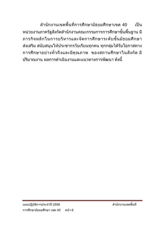 ส านั ก งานเขตพื้ น ที่ ก ารศึ ก ษามั ธ ยมศึ ก ษาเขต 40      เป็ น
หน่วยงานภาครัฐสังกัดสานักงานคณะกรรมการการศึกษาขั้นพื้นฐาน มี
ภารกิ จ หลั ก ในการบริ ห ารและจั ด การศึ ก ษาระดั บ ชั้ น มั ธ ยมศึ ก ษา
ส่งเสริม สนับสนุนให้ประชากรวัยเรียนทุกคน ทุกกลุ่มได้รับโอกาสทาง
การศึ ก ษาอย่ า งทั่ ว ถึ ง และมี คุ ณ ภาพ ของสถานศึ ก ษาในสั ง กั ด มี
ปริมาณงาน ผลการดาเนินงานและแนวทางการพัฒนา ดังนี้




แผนปฏิบัติการประจาปี 2556                               สานักงานเขตพื้นที่
การศึกษามัธยมศึกษา เขต 40   หน้า 6
 