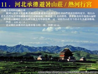 11 ．河北承德 避暑山莊 / 熱河行宮
中國皇帝的四星級住所
　　被列入世界文化遺產 名錄 的承德 避暑山莊曾是清代皇帝們消暑度假的夏宮。現在山
莊內 仍然保留著精緻優雅的皇家園林和一座高達 70 米的寶塔。蒼翠繁茂的草地漫山遍野
，莽莽群山巍峨佇立以及峽谷風光的寧靜悠閒 ，這一切使得山莊至今仍不失為避暑勝地。
　　門票： 120 元 / 人 。
　　北京開往承德 的往返班車每 小時一班。票價 50 元。
 