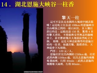 14 ．湖北恩施大峽谷一柱香

               擎 天一柱
          這可不是比克布偶的大塊頭中國表親
        哦！這是屹立在長達 108km 的恩施峽谷
        崇山峻嶺之間的一根石灰柱。另 人難以
        置信的是：這根高達 150 米，寬 僅 4 米
        的擎 天香柱，不僅能夠 安然無恙的巍峨
        聳立，甚至歷 經幾次大地震依然屹立不
        倒。 相傳，這是天神送給勤勞的恩施百
        姓的一炷 香，如遇苦難，點燃香柱，天
        神就會下凡相助。
          門票： 120 元 / 人。
          恩施位於宜昌西側約 230km 處，位於
        武漢西側 530km 處。宜昌去恩施的飛機
        每 週兩班，行程 40min ；武漢去恩施的
        飛機每 天兩班，行程 80min 。
 