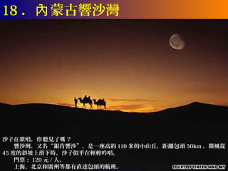 18 ．內 蒙古響沙灣




沙子在歌唱，你 聽見了嗎 ？
　　響沙灣，又名“銀肯響沙”，是一座高約 110 米的小山丘，距離包頭 50km 。微風從
45 度的斜坡上滑下時，沙子似乎在輕輕吟唱。
　　門票： 120 元 / 人。
　　上海，北京和廣州等都有直達包頭的航班。
 