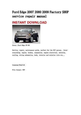 Ford Edge 2007 2080 2009 Factory SHOP
service repair manual
INSTANT DOWNLOAD
Cover: Ford Edge 07-09
Service, repair, maintenance guide, perfect for the DIY person.. Cover
everything, engine, brakes, suspension, engine electrical, emission,
cooling, wiring schematics, body, interior and exterior trim etc...
Language:English
File format: PDF
 