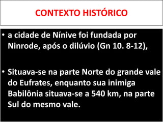 CONTEXTO HISTÓRICO
• a cidade de Nínive foi fundada por
Ninrode, após o dilúvio (Gn 10. 8-12),
• Situava-se na parte Norte do grande vale
do Eufrates, enquanto sua inimiga
Babilônia situava-se a 540 km, na parte
Sul do mesmo vale.
 