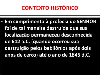 CONTEXTO HISTÓRICO
• Em cumprimento à profecia do SENHOR
foi de tal maneira destruída que sua
localização permaneceu desconhecida
de 612 a.C. (quando ocorreu sua
destruição pelos babilônios após dois
anos de cerco) até o ano de 1845 d.C.
 