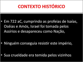 CONTEXTO HISTÓRICO
• Em 722 aC, cumprindo as profeias de Isaías,
Oséias e Amós, Israel foi tomada pelos
Assírios e desapareceu como Nação,
• Ninguém conseguia resistir este império,
• Sua crueldade era temida pelos vizinhos
 