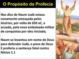 Nos dias de Naum Judá estava
novamente ameaçada pelos
Assírios, por volta de 650 aC, e
acuada, pela nova embaixada militar
de conquistas por eles iniciada;
Naum se levantou em nome de Deus
para defender Judá, o povo de Deus
E proferiu a sentença fatal contra
Nínive 1.1
O Propósito da Profecia
 