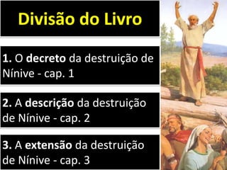 1. O decreto da destruição de
Nínive - cap. 1
Divisão do Livro
2. A descrição da destruição
de Nínive - cap. 2
3. A extensão da destruição
de Nínive - cap. 3
 
