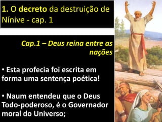 Cap.1 – Deus reina entre as
nações
• Esta profecia foi escrita em
forma uma sentença poética!
• Naum entendeu que o Deus
Todo-poderoso, é o Governador
moral do Universo;
1. O decreto da destruição de
Nínive - cap. 1
 