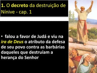 • falou a favor de Judá e viu na
ira de Deus o atributo da defesa
de seu povo contra as barbárias
daqueles que destruíam a
herança do Senhor
1. O decreto da destruição de
Nínive - cap. 1
 