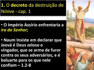 • O Império Assírio enfrentaria a
ira do Senhor;
• Naum Insiste em declarar que
Jeová é Deus zeloso e
vingador, que se arma de furor
contra os seus adversários, e é
baluarte para os que nele
confiam – 1.2-8
1. O decreto da destruição de
Nínive - cap. 1
 