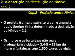 Cap.2 - Profecia contra Nínive
• O profeta ironiza o exército cruel, e anuncia
que o Senhor tinha determinado a destruição
de Nínive – 2.1
• Os muros e as fortalezas não mais
protegeriam a cidade – 2.4-8 – 13 km de
muro e fortalezas com 1.500 torres de vigia.
2. A descrição da destruição de Nínive -
cap. 2
 