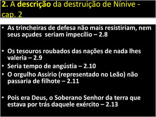 • As trincheiras de defesa não mais resistiriam, nem
seus açudes seriam impecílio – 2.8
• Os tesouros roubados das nações de nada lhes
valeria – 2.9
• Seria tempo de angústia – 2.10
• O orgulho Assírio (representado no Leão) não
passaria de filhote – 2.11
• Pois era Deus, o Soberano Senhor da terra que
estava por trás daquele exército – 2.13
2. A descrição da destruição de Nínive -
cap. 2
 