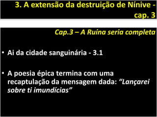 Cap.3 – A Ruína seria completa
• Ai da cidade sanguinária - 3.1
• A poesia épica termina com uma
recaptulação da mensagem dada: “Lançarei
sobre ti imundícias”
3. A extensão da destruição de Nínive -
cap. 3
 