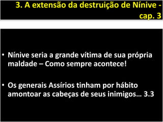 • Nínive seria a grande vítima de sua própria
maldade – Como sempre acontece!
• Os generais Assírios tinham por hábito
amontoar as cabeças de seus inimigos… 3.3
3. A extensão da destruição de Nínive -
cap. 3
 