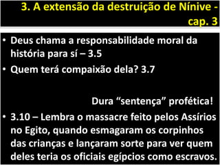 • Deus chama a responsabilidade moral da
história para sí – 3.5
• Quem terá compaixão dela? 3.7
Dura “sentença” profética!
• 3.10 – Lembra o massacre feito pelos Assírios
no Egito, quando esmagaram os corpinhos
das crianças e lançaram sorte para ver quem
deles teria os oficiais egípcios como escravos.
3. A extensão da destruição de Nínive -
cap. 3
 