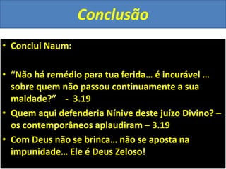 Conclusão
• Conclui Naum:
• “Não há remédio para tua ferida… é incurável …
sobre quem não passou continuamente a sua
maldade?” - 3.19
• Quem aqui defenderia Nínive deste juízo Divino? –
os contemporâneos aplaudiram – 3.19
• Com Deus não se brinca… não se aposta na
impunidade… Ele é Deus Zeloso!
 