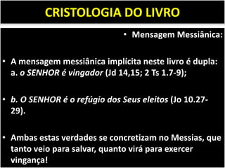 CRISTOLOGIA DO LIVRO
• Mensagem Messiânica:
• A mensagem messiânica implícita neste livro é dupla:
a. o SENHOR é vingador (Jd 14,15; 2 Ts 1.7-9);
• b. O SENHOR é o refúgio dos Seus eleitos (Jo 10.27-
29).
• Ambas estas verdades se concretizam no Messias, que
tanto veio para salvar, quanto virá para exercer
vingança!
 