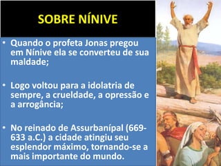 SOBRE NÍNIVE
• Quando o profeta Jonas pregou
em Nínive ela se converteu de sua
maldade;
• Logo voltou para a idolatria de
sempre, a crueldade, a opressão e
a arrogância;
• No reinado de Assurbanípal (669-
633 a.C.) a cidade atingiu seu
esplendor máximo, tornando-se a
mais importante do mundo.
 