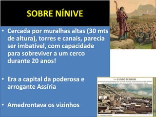 SOBRE NÍNIVE
• Cercada por muralhas altas (30 mts
de altura), torres e canais, parecia
ser imbatível, com capacidade
para sobreviver a um cerco
durante 20 anos!
• Era a capital da poderosa e
arrogante Assíria
• Amedrontava os vizinhos
 