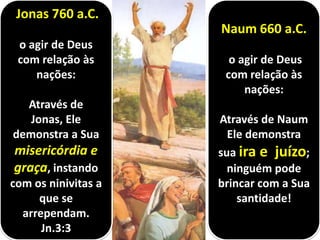 Naum 660 a.C.
o agir de Deus
com relação às
nações:
Através de Naum
Ele demonstra
sua ira e juízo;
ninguém pode
brincar com a Sua
santidade!
Jonas 760 a.C.
o agir de Deus
com relação às
nações:
Através de
Jonas, Ele
demonstra a Sua
misericórdia e
graça, instando
com os ninivitas a
que se
arrependam.
Jn.3:3
 