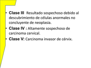 • Clase lll Resultado sospechoso debido al
descubrimiento de células anormales no
concluyente de neoplasia.
• Clase IV : Altamente sospechoso de
carcinoma cervical.
• Clase V: Carcinoma invasor de cérvix.

 