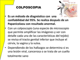 COLPOSCOPIA
• Es un método de diagnóstico con una
confiabilidad del 95%. Se realiza después de un
Papanicolaou con resultado anormal.
• Con un colposcopio (una especie de microscopio
que permite amplificar las imágenes y ver con
detalle cada una de las características del tejido)
se revisa el tracto genital inferior que incluye el
cérvix, la vagina y la vulva.
• Dependiendo de los hallazgos se determina si es
una lesión viral, cancerosa o se trata de un cuello
totalmente sano

 