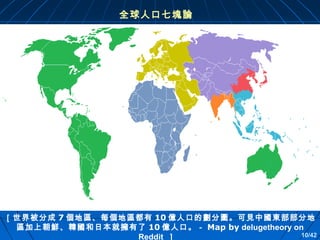 全球人口七塊論

［世界被分成 7 個地區、每個地區都有 10 億人口的劃分圖。可見中國東部部分地
區加上朝鮮、韓國和日本就擁有了 10 億人口。－ Map by delugetheory on
10/42
Reddit ］ 

 