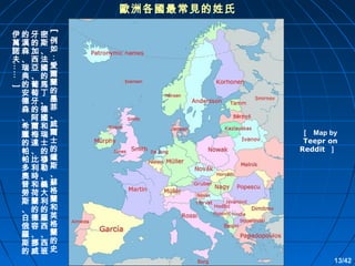 歐洲各國最常見的姓氏
[

…… ］

伊的牙密
萬漢的斯例
諾森加、如
夫、西法：
瑞亞國愛
典、的爾
的葡馬蘭
安萄丁的
德牙、墨
森的德菲
、阿國、
希爾和威
臘梅瑞爾
的達士士
帕、的的
帕比穆鐘
多利勒斯
奧時、、
普和義蘇
勞荷大格
斯蘭利蘭
、的的和
白德羅英
俄容西格
羅、、蘭
斯挪西的
的威班史

［ Map by
Teepr on
Reddit ］

13/42

 