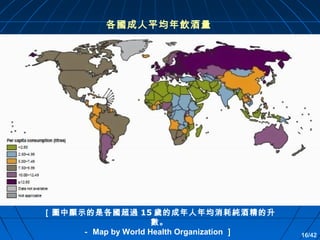 各國成人平均年飲酒量

［圖中顯示的是各國超過 15 歲的成年人年均消耗純酒精的升
數。
－ Map by World Health Organization ］

16/42

 