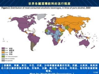 世界各國酒精飲料的流行程度

啤酒
葡萄酒
白酒
其他

［俄羅斯、東歐、東亞、中亞、印度、沙特等國家最喜好烈酒。西歐、北美洲、南美洲
的大部分國家等喜好啤酒。而瑞典、法國、義大利、烏拉圭、阿根廷、智利等則偏愛葡
萄酒。

17/42

 
