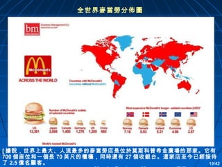 全世界麥當勞分佈圖

[ 據說，世界上最大、人流最多的麥當勞店是位於莫斯科普希金廣場的那家。它有
700 個座位和一個長 70 英尺的櫃檯，同時還有 27 個收銀台。這家店至今已經接待
了 2.5 億名顧客。
19/42

 