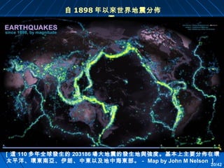 自 1898 年以來世界地震分佈
圖

［這 110 多年全球發生的 203186 場大地震的發生地與強度。基本上主要分佈在環
太平洋、環東南亞、伊朗、中東以及地中海東部。－ Map by John M Nelson ］

20/42

 