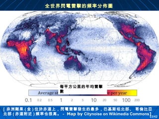 全世界閃電雷擊的頻率分佈圖

每平方公里的年均雷擊
數

［非洲剛果 ( 金 ) 位於赤道上，閃電雷擊發生的最多，巴基斯坦北部、 哥倫比亞
北部 ( 赤道附近 ) 頻率也很高。－ Map by Citynoise on Wikimedia Commons]

23/42

 