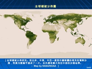 全球植被分佈圖

［全球植被分佈狀況。從北非、中東、中亞一直到中國新疆的塔克拉瑪幹沙
漠，荒漠戈壁幾乎連成了一片。另外還有澳大利亞中部的沙漠地帶。
－ Map by NASA/NOAA ］

24/42

 