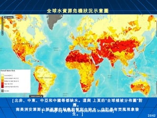 全球水資源危機狀況示意圖

[ 北非、中東、中亞和中國等都缺水。這與 上頁的“全球植被分佈圖”對
應。
南美洲安第斯山脈西麓的秘魯和智利也缺水，估計是有焚風現象發
[ － Map by World Resources Institute]
生。 ]

25/42

 