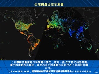 全球網蟲出沒示意圖

［互聯網流量隨每日時間變化情況，這是 一張 GIF 格式的動態圖。
圖中的陰影表示黑夜，其從右至左的運動方向則代表了地球的自轉
方向。
－ Map by Carna Botnet via Reddit ]
( 原 GIF 圖有 48 幀，這裡僅選取了兩幀，分別顯示東半球是白天和西半球是白

3/42

 