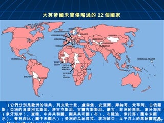 大英帝國未曾侵略過的 22 個國家

[ 它們分別是歐洲的瑞典、列支敦士登、盧森堡、安道爾、摩納哥、梵蒂岡、白俄羅
斯；亞洲的烏茲別克斯坦、塔吉克斯坦、吉爾吉斯斯坦、蒙古；非洲的馬里、象牙海岸
（象牙海岸）、查德、中非共和國、剛果共和國（布）、布隆迪、索托馬（圖中未顯
示）、普林西比（圖中未顯示）；美洲的瓜地馬拉、玻利維亞；太平洋上的馬紹爾群島。
34/42

 