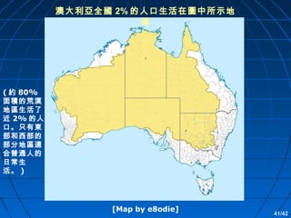 澳大利亞全國 2% 的人口生活在圖中所示地
區

( 約 80%
面積的荒漠
地區生活了
近 2% 的人
口。只有東
部和西部的
部分地區適
合普通人的
日常生
活。 )

[Map by e8odie]

41/42

 