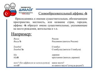 Словообразовательный аффикс -lı
Присоединяясь к именам существительным, обозначающим
пространство, местность, или название стран, городов,
аффикс -lı образует имена существительные, указывающие
на место рождения, жительства и т.п.
Rusya Россия
Rusya’lı Россиянин (житель России)
İstanbul Стамбул
İstanbul’lu Стамбулец (житель Стамбула)
köy деревня
köylü крестьянин (житель деревни)
nere? (без аффиксов не используется) какое место?
nereli? из какого места? (откуда родом?)
Например:
 