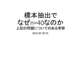 標本数が40または100が
望ましい場合についての
ある考察
2014-07-27 TS.
同じ分布に従う独立な多数の標本を一体何個とりだせば、
検出力 1- β = 90% で、得たいもの、見てみたいものを取り出すことが
出来るか、さまざまな例を紹介します。
一応、統計学は知らない人向けに作った資料ですが、統計学が分かっていれ
ば、最初の方は読み飛ばして気になるところを読んでも、意味がよく分かると
思います。
R言語のコマンドを記載することにより、やや複雑な数式を用いた計算がが必
要な場面でも、若干の値の変更により即座に得たい値を算出できます。
 