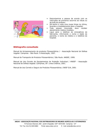 ANDAV - ASSOCIAÇÃO NACIONAL DOS DISTRIBUIDORES DE INSUMOS AGRÍCOLAS E VETERINÁRIOS
R.Francisco Otaviano, 893 - Jardim Chapadão CEP 13070-056 - Campinas - S.P
Tel / Fax: (0xx19) 3203-9884 Portal: www.andav.com.br E - mail: andav@andav.com.br
• Descontamine a pessoa de acordo com as
instruções de primeiros socorros do rótulo ou
da bula do produto;
• Dê banho e vista uma roupa limpa na vítima,
levando-a imediatamente para o hospital;
• Toda pessoa intoxicada deve receber
atendimento médico imediato;
• Ligue para o telefone de emergência do
fabricante, informando o nome e idade do
paciente, o nome do médico e o telefone do
hospital.
Bibliografia consultada
Manual de Armazenamento de produtos Fitossanitários / - Associação Nacional de Defesa
Vegetal. Campinas - São Paulo: À Associação, 1997.
Manual de Transporte de Produtos Fitossanitários / São Paulo: ANDEF, 1999.
Manual de Uso Correto de Equipamentos de Proteção Individual / ANDEF - Associação
Nacional de Defesa Vegetal. Campinas, SP: Linea Creativa, 2001.
Manual de Uso Correto e Seguro de Produtos Fitossanitários / BASF S/A, 2001
 