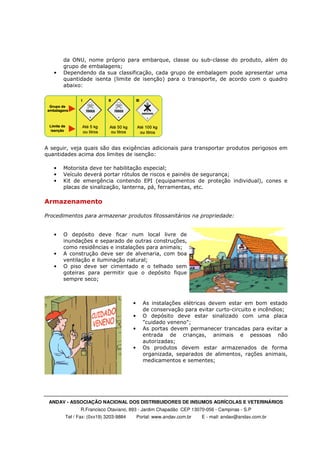 ANDAV - ASSOCIAÇÃO NACIONAL DOS DISTRIBUIDORES DE INSUMOS AGRÍCOLAS E VETERINÁRIOS
R.Francisco Otaviano, 893 - Jardim Chapadão CEP 13070-056 - Campinas - S.P
Tel / Fax: (0xx19) 3203-9884 Portal: www.andav.com.br E - mail: andav@andav.com.br
da ONU, nome próprio para embarque, classe ou sub-classe do produto, além do
grupo de embalagens;
• Dependendo da sua classificação, cada grupo de embalagem pode apresentar uma
quantidade isenta (limite de isenção) para o transporte, de acordo com o quadro
abaixo:
A seguir, veja quais são das exigências adicionais para transportar produtos perigosos em
quantidades acima dos limites de isenção:
• Motorista deve ter habilitação especial;
• Veículo deverá portar rótulos de riscos e painéis de segurança;
• Kit de emergência contendo EPI (equipamentos de proteção individual), cones e
placas de sinalização, lanterna, pá, ferramentas, etc.
Armazenamento
Procedimentos para armazenar produtos fitossanitários na propriedade:
• O depósito deve ficar num local livre de
inundações e separado de outras construções,
como residências e instalações para animais;
• A construção deve ser de alvenaria, com boa
ventilação e iluminação natural;
• O piso deve ser cimentado e o telhado sem
goteiras para permitir que o depósito fique
sempre seco;
• As instalações elétricas devem estar em bom estado
de conservação para evitar curto-circuito e incêndios;
• O depósito deve estar sinalizado com uma placa
"cuidado veneno";
• As portas devem permanecer trancadas para evitar a
entrada de crianças, animais e pessoas não
autorizadas;
• Os produtos devem estar armazenados de forma
organizada, separados de alimentos, rações animais,
medicamentos e sementes;
 