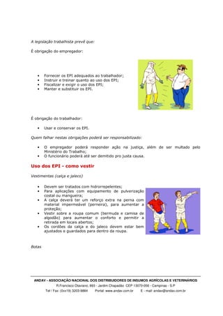 ANDAV - ASSOCIAÇÃO NACIONAL DOS DISTRIBUIDORES DE INSUMOS AGRÍCOLAS E VETERINÁRIOS
R.Francisco Otaviano, 893 - Jardim Chapadão CEP 13070-056 - Campinas - S.P
Tel / Fax: (0xx19) 3203-9884 Portal: www.andav.com.br E - mail: andav@andav.com.br
A legislação trabalhista prevê que:
É obrigação do empregador:
• Fornecer os EPI adequados ao trabalhador;
• Instruir e treinar quanto ao uso dos EPI;
• Fiscalizar e exigir o uso dos EPI;
• Manter e substituir os EPI.
É obrigação do trabalhador:
• Usar e conservar os EPI.
Quem falhar nestas obrigações poderá ser responsabilizado:
• O empregador poderá responder ação na justiça, além de ser multado pelo
Ministério do Trabalho;
• O funcionário poderá até ser demitido pro justa causa.
Uso dos EPI - como vestir
Vestimentas (calça e jaleco)
• Devem ser tratados com hidrorrepelentes;
• Para aplicações com equipamento de pulverização
costal ou mangueira;
• A calça deverá ter um reforço extra na perna com
material impermeável (perneira), para aumentar a
proteção;
• Vestir sobre a roupa comum (bermuda e camisa de
algodão) para aumentar o conforto e permitir a
retirada em locais abertos;
• Os cordões da calça e do jaleco devem estar bem
ajustados e guardados para dentro da roupa.
Botas
 