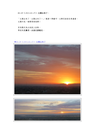 06:24~06:24~06:24~06:24~（（（（2013.02.172013.02.172013.02.172013.02.17），太陽出來了），太陽出來了），太陽出來了），太陽出來了。
「太陽出來了、太陽出來了…」，隨著一陣歡呼，大夥兒紛紛往東邊看。
太陽升起，確實需要高興！
因為陽光為大地披上金裝。
帶狀的尼羅河，水面泛著銀光尼羅河，水面泛著銀光尼羅河，水面泛著銀光尼羅河，水面泛著銀光。
▼06:24~（2013.02.17），太陽出來了
 